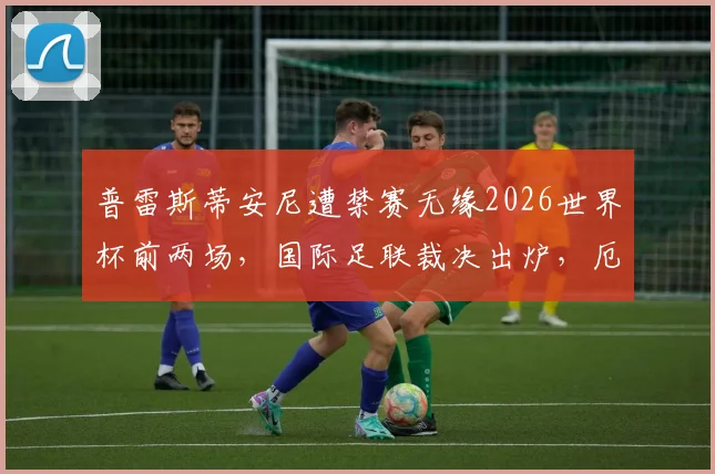普雷斯蒂安尼遭禁赛无缘2026世界杯前两场，国际足联裁决出炉，厄瓜多尔队阵容面临调整