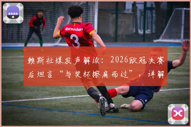 赖斯社媒发声解读:2026欧冠决赛后坦言“与奖杯擦肩而过”,详解“卷土重来”的决心与球队未来