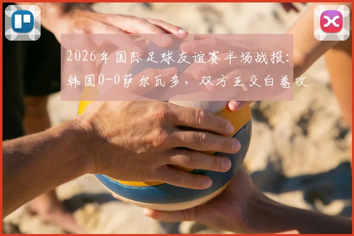 2026年国际足球友谊赛半场战报：韩国0-0萨尔瓦多，双方互交白卷攻防解析