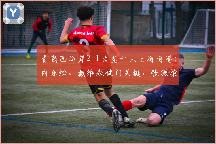 青岛西海岸2-1力克十人上海海港：内尔松、戴维森破门关键，张源染红成转折，附全场集锦