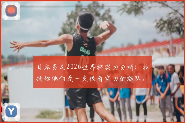日本男足2026世界杯实力分析：拉扬称他们是一支很有实力的球队，中国队该如何应对？
