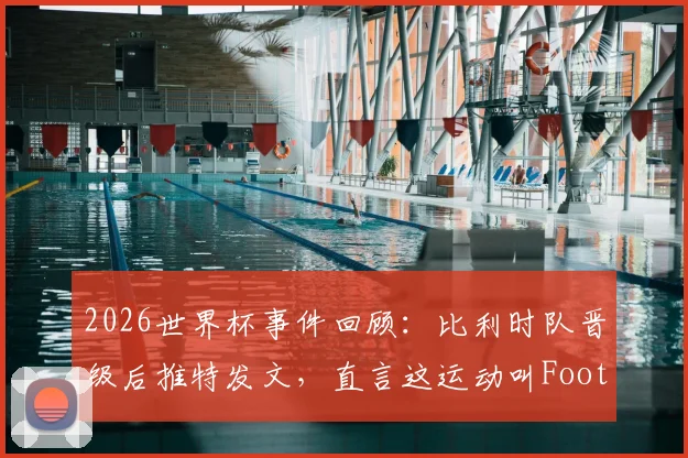2026世界杯事件回顾：比利时队晋级后推特发文，直言这运动叫Football引发美欧足球文化之争