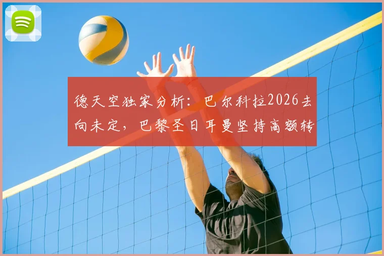 德天空独家分析:巴尔科拉2026去向未定,巴黎圣日耳曼坚持高额转会费成谈判僵局主因