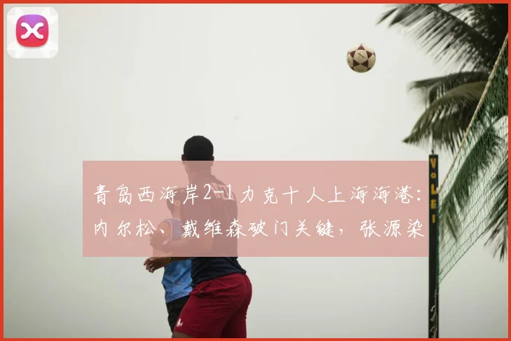 青岛西海岸2-1力克十人上海海港：内尔松、戴维森破门关键，张源染红成转折，附全场集锦