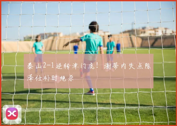 泰山2-1逆转津门虎！谢蒂内失点陈泽仕补时绝杀