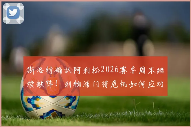 斯洛特确认阿利松2026赛季周末继续缺阵！利物浦门将危机如何应对？主帅亲述感受球迷支持