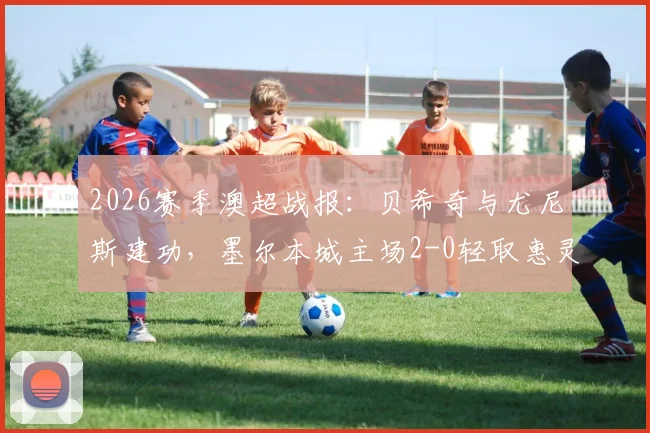 2026赛季澳超战报：贝希奇与尤尼斯建功，墨尔本城主场2-0轻取惠灵顿凤凰，赛后积分分析