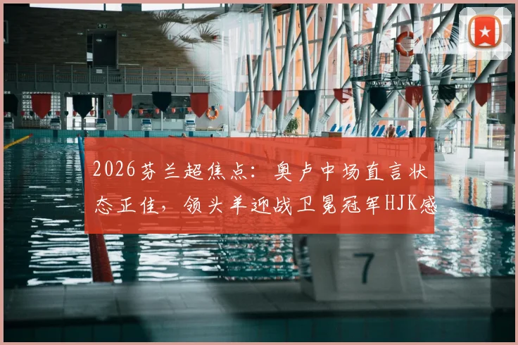 2026芬兰超焦点:奥卢中场直言状态正佳,领头羊迎战卫冕冠军HJK感受如何?
