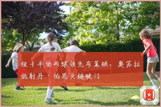 纽卡半场两球领先布莱顿，奥苏拉低射丹·伯恩头槌破门