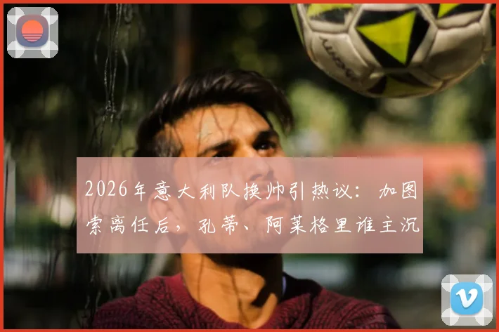 2026年意大利队换帅引热议：加图索离任后，孔蒂、阿莱格里谁主沉浮？权威分析来了