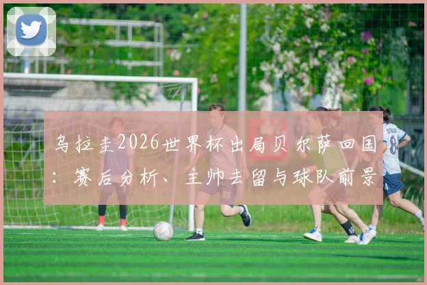 乌拉圭2026世界杯出局贝尔萨回国：赛后分析、主帅去留与球队前景深度探讨