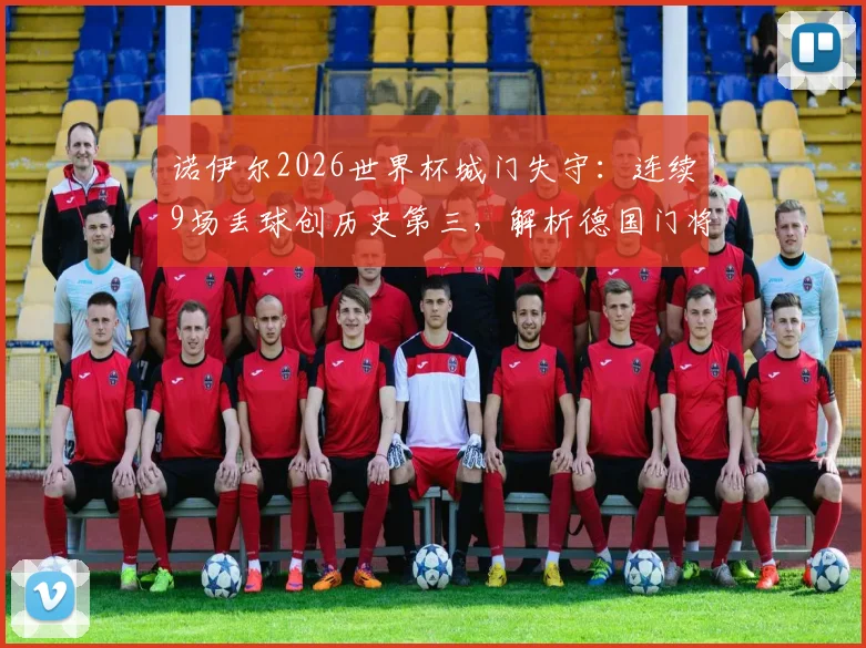 诺伊尔2026世界杯城门失守：连续9场丢球创历史第三，解析德国门将危机与未来人选