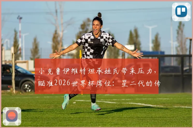 小克鲁伊维特坦承姓氏带来压力，瞄准2026世界杯席位：星二代的传承与超越之路