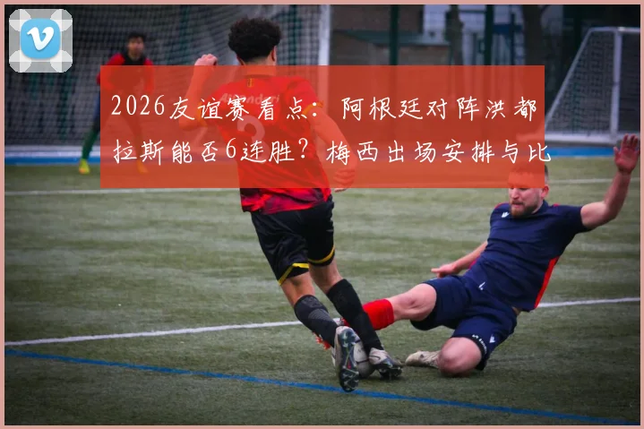 2026友谊赛看点:阿根廷对阵洪都拉斯能否6连胜?梅西出场安排与比赛前瞻指南