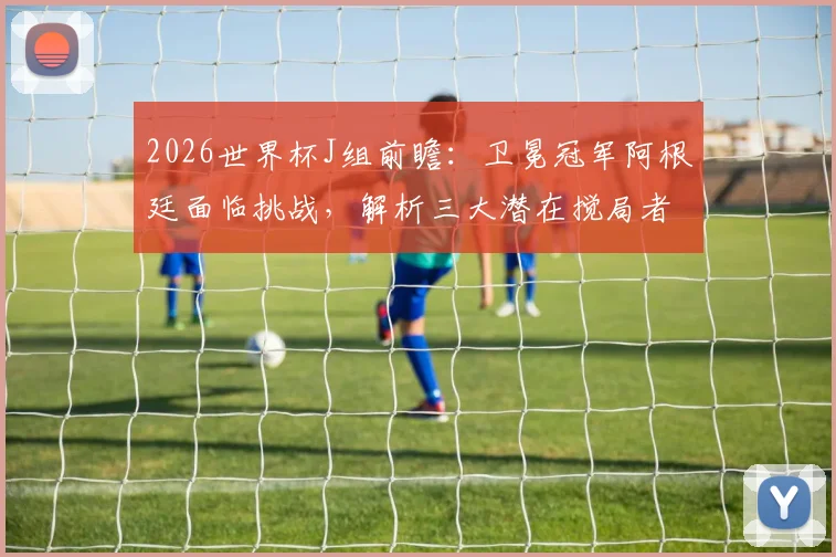 2026世界杯J组前瞻：卫冕冠军阿根廷面临挑战，解析三大潜在搅局者与晋级前景