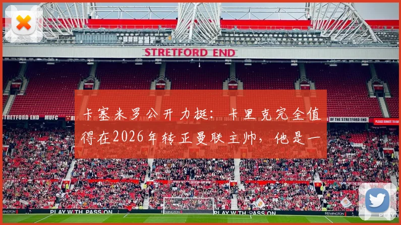 卡塞米罗公开力挺：卡里克完全值得在2026年转正曼联主帅，他是一位被低估的优秀教练