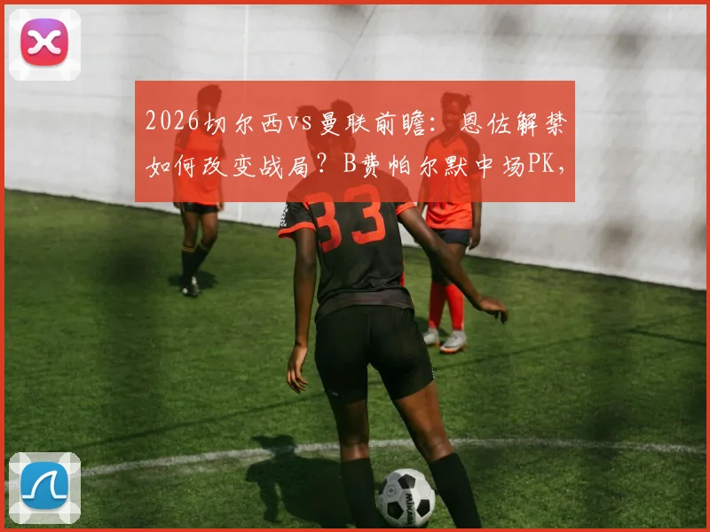 2026切尔西vs曼联前瞻:恩佐解禁如何改变战局?B费帕尔默中场PK,新援谢什科能否迎首秀