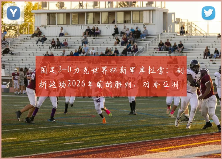 国足3-0力克世界杯新军库拉索：剖析这场2026年前的胜利，对非亚洲球队胜率有何启示