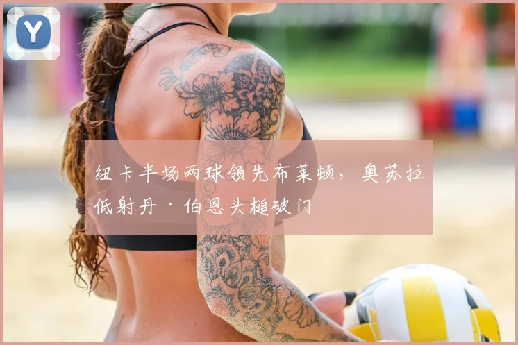 纽卡半场两球领先布莱顿,奥苏拉低射丹·伯恩头槌破门