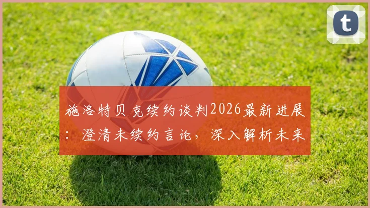 施洛特贝克续约谈判2026最新进展：澄清未续约言论，深入解析未来去向与谈判难点