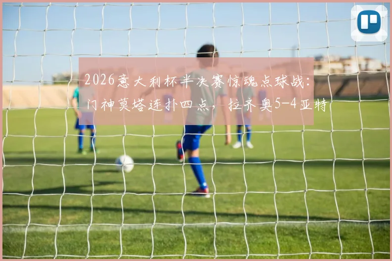 2026意大利杯半决赛惊魂点球战:门神莫塔连扑四点,拉齐奥5-4亚特兰大晋级决赛全回顾