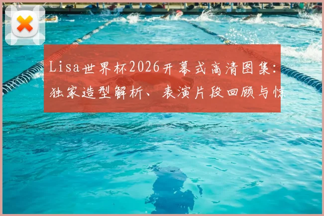 Lisa世界杯2026开幕式高清图集：独家造型解析、表演片段回顾与惊艳现场照片全集