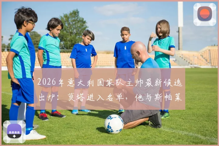 2026年意大利国家队主帅最新候选出炉：莫塔进入名单，他与斯帕莱蒂的潜在接替方案分析