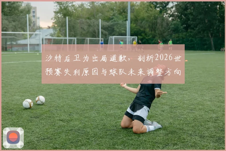 沙特后卫为出局道歉,剖析2026世预赛失利原因与球队未来调整方向