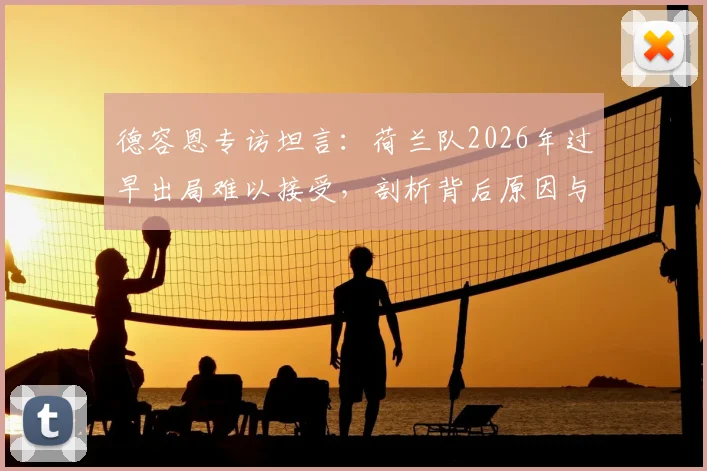 德容恩专访坦言：荷兰队2026年过早出局难以接受，剖析背后原因与球队重建之路