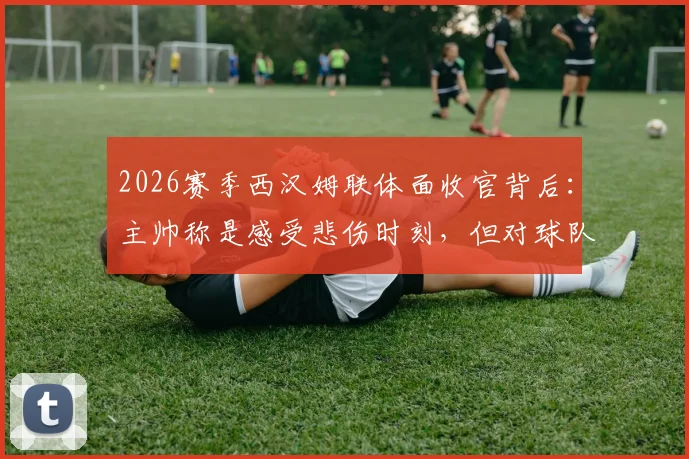 2026赛季西汉姆联体面收官背后:主帅称是感受悲伤时刻,但对球队未来意味着什么?