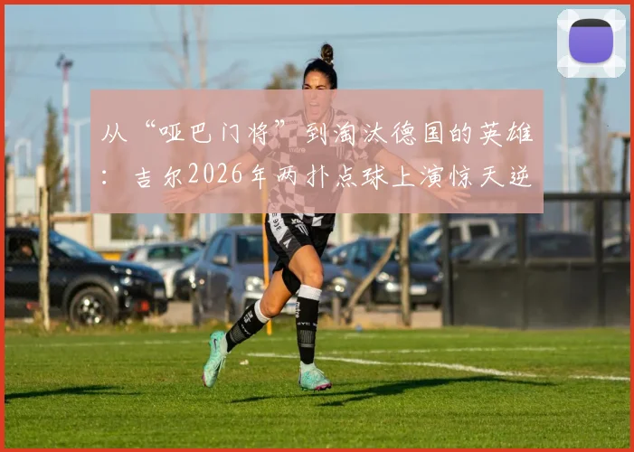 从“哑巴门将”到淘汰德国的英雄：吉尔2026年两扑点球上演惊天逆袭，奇拉维特被打脸全过程解析