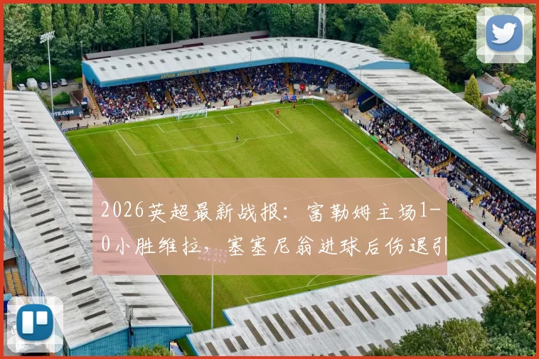 2026英超最新战报：富勒姆主场1-0小胜维拉，塞塞尼翁进球后伤退引担忧，比赛集锦与战术解析