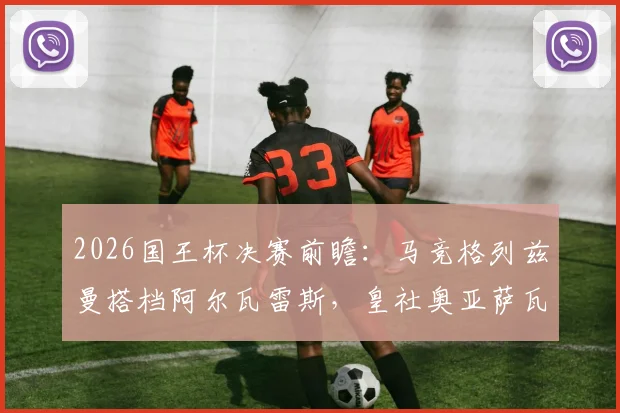 2026国王杯决赛前瞻：马竞格列兹曼搭档阿尔瓦雷斯，皇社奥亚萨瓦尔领衔，历史交锋与阵容深度解析