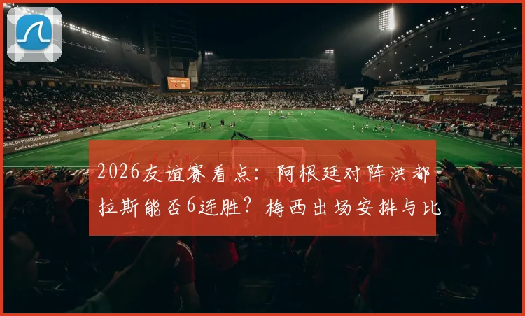 2026友谊赛看点:阿根廷对阵洪都拉斯能否6连胜?梅西出场安排与比赛前瞻指南