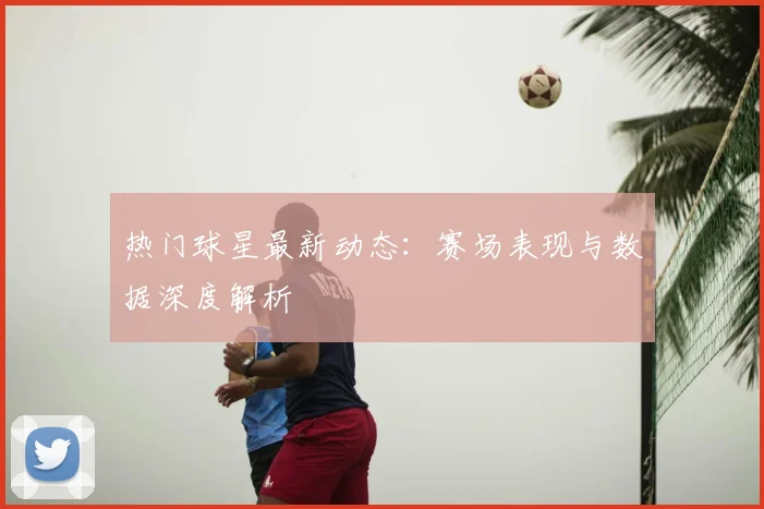 热门球星最新动态：赛场表现与数据深度解析