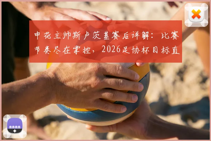 申花主帅斯卢茨基赛后详解：比赛节奏尽在掌控，2026足协杯目标直指更远征程