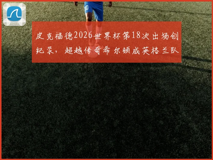 皮克福德2026世界杯第18次出场创纪录,超越传奇希尔顿成英格兰队史第一门将,详细数据与历史对比分析