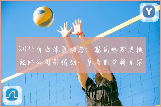 2026自由球员动态:塞瓦略斯更换经纪公司引猜测,皇马旧将新东家何方?罗马诺透露关键信息