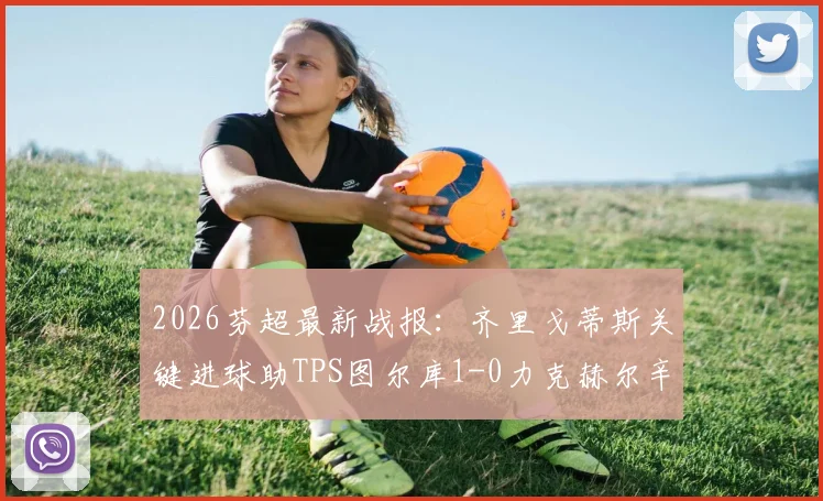 2026芬超最新战报:齐里戈蒂斯关键进球助TPS图尔库1-0力克赫尔辛基,附积分榜变化及赛事回顾