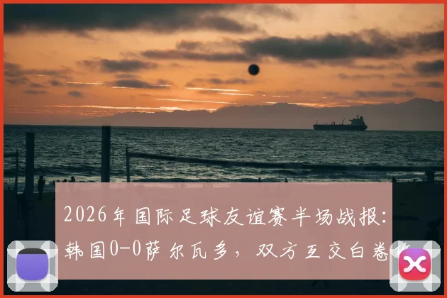 2026年国际足球友谊赛半场战报：韩国0-0萨尔瓦多，双方互交白卷攻防解析