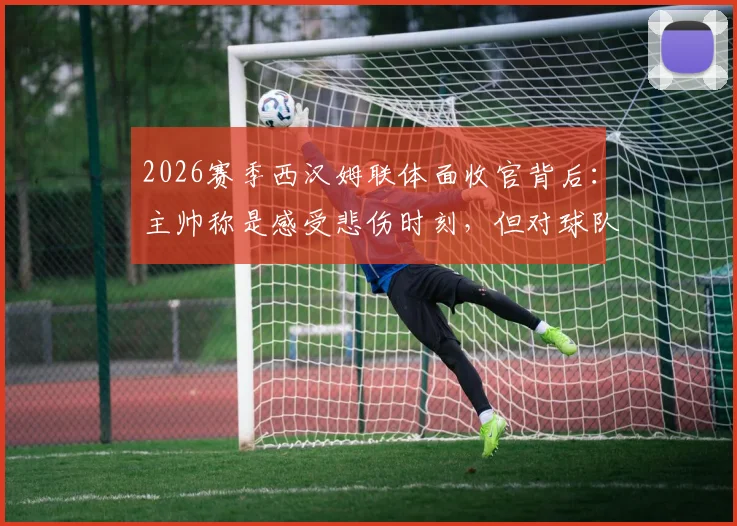 2026赛季西汉姆联体面收官背后:主帅称是感受悲伤时刻,但对球队未来意味着什么?