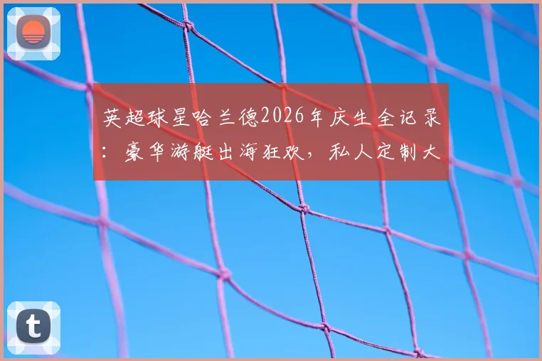 英超球星哈兰德2026年庆生全记录:豪华游艇出海狂欢,私人定制大餐菜单首曝