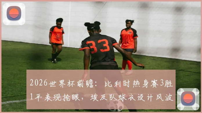 2026世界杯前瞻:比利时热身赛3胜1平表现抢眼,埃及队球衣设计风波全解析