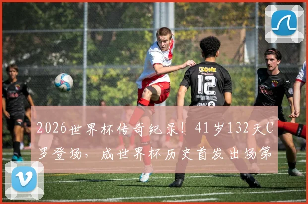 2026世界杯传奇纪录!41岁132天C罗登场,成世界杯历史首发出场第二年长球员