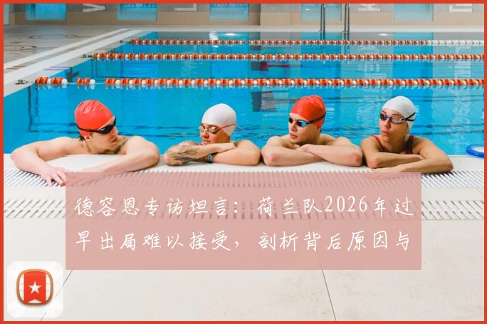 德容恩专访坦言：荷兰队2026年过早出局难以接受，剖析背后原因与球队重建之路