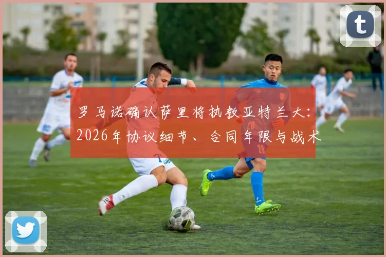 罗马诺确认萨里将执教亚特兰大：2026年协议细节、合同年限与战术风格前瞻