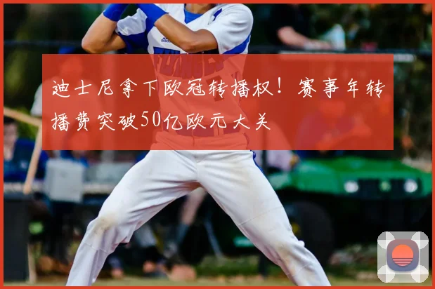 迪士尼拿下欧冠转播权!赛事年转播费突破50亿欧元大关