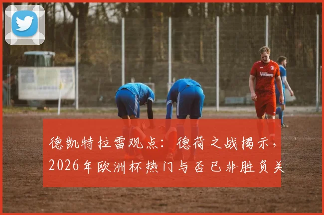 德凯特拉雷观点：德荷之战揭示，2026年欧洲杯热门与否已非胜负关键