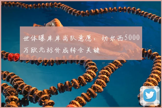 世体曝库库离队意愿,切尔西5000万欧元标价成转会关键