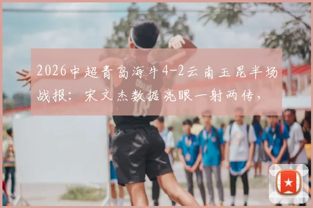 2026中超青岛海牛4-2云南玉昆半场战报:宋文杰数据亮眼一射两传,奥斯卡破门建功详情回顾